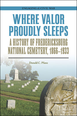 Where Valor Proudly Sleeps: A History of Fredericksburg National Cemetery, 18661933 (Engaging the Civil War)